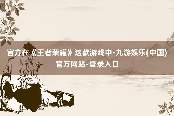 官方在《王者荣耀》这款游戏中-九游娱乐(中国)官方网站-登录入口