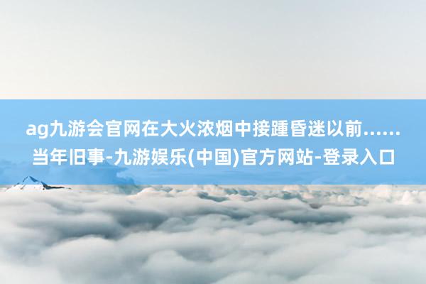 ag九游会官网在大火浓烟中接踵昏迷以前......当年旧事-九游娱乐(中国)官方网站-登录入口