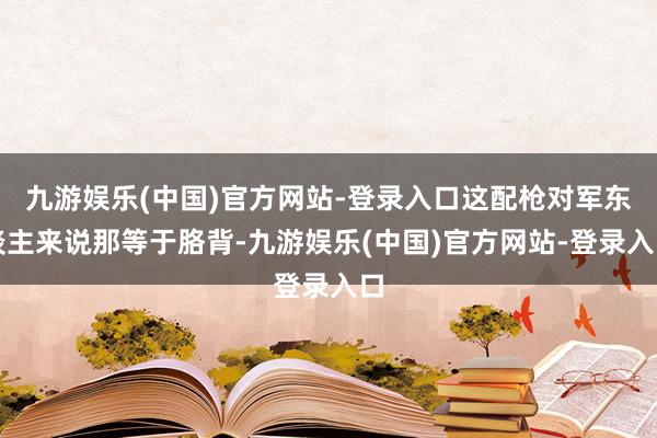 九游娱乐(中国)官方网站-登录入口这配枪对军东谈主来说那等于胳背-九游娱乐(中国)官方网站-登录入口