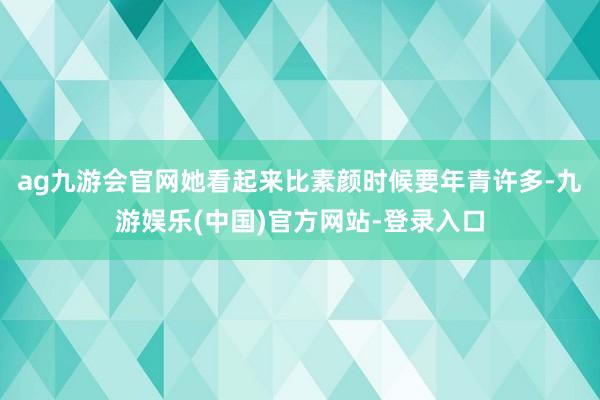 ag九游会官网她看起来比素颜时候要年青许多-九游娱乐(中国)官方网站-登录入口