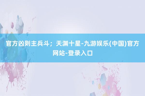 官方凶则主兵斗；天渊十星-九游娱乐(中国)官方网站-登录入口