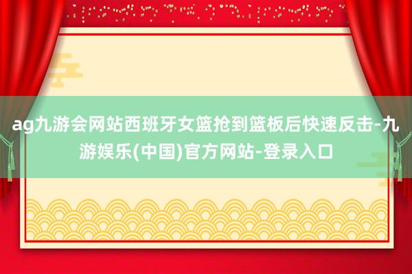 ag九游会网站西班牙女篮抢到篮板后快速反击-九游娱乐(中国)官方网站-登录入口