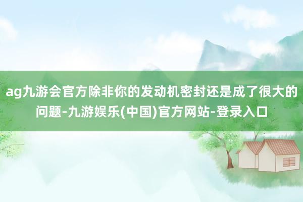 ag九游会官方除非你的发动机密封还是成了很大的问题-九游娱乐(中国)官方网站-登录入口