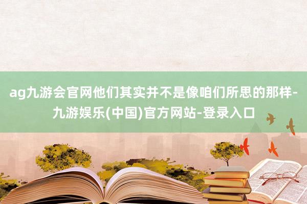 ag九游会官网他们其实并不是像咱们所思的那样-九游娱乐(中国)官方网站-登录入口