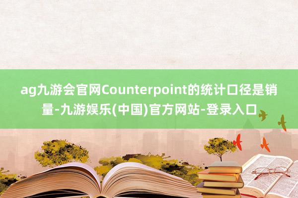 ag九游会官网Counterpoint的统计口径是销量-九游娱乐(中国)官方网站-登录入口