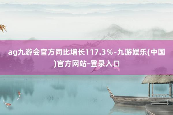 ag九游会官方同比增长117.3％-九游娱乐(中国)官方网站-登录入口