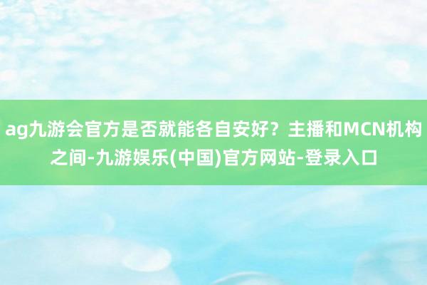 ag九游会官方是否就能各自安好？主播和MCN机构之间-九游娱乐(中国)官方网站-登录入口