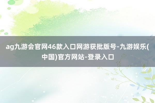 ag九游会官网46款入口网游获批版号-九游娱乐(中国)官方网站-登录入口