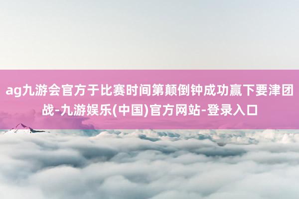 ag九游会官方于比赛时间第颠倒钟成功赢下要津团战-九游娱乐(中国)官方网站-登录入口