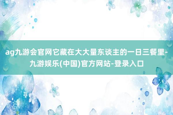 ag九游会官网它藏在大大量东谈主的一日三餐里-九游娱乐(中国)官方网站-登录入口