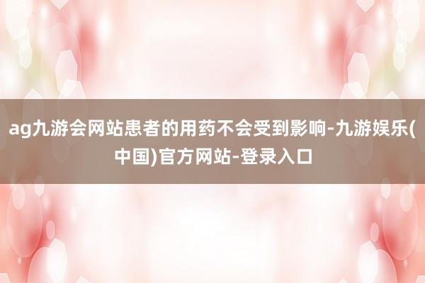 ag九游会网站患者的用药不会受到影响-九游娱乐(中国)官方网站-登录入口