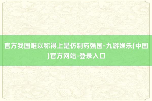 官方我国难以称得上是仿制药强国-九游娱乐(中国)官方网站-登录入口