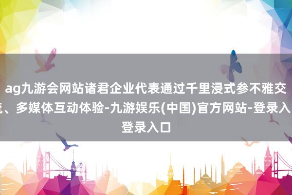 ag九游会网站诸君企业代表通过千里浸式参不雅交流、多媒体互动体验-九游娱乐(中国)官方网站-登录入口