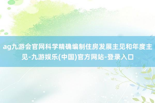 ag九游会官网科学精确编制住房发展主见和年度主见-九游娱乐(中国)官方网站-登录入口