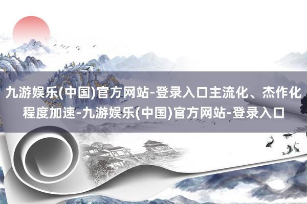 九游娱乐(中国)官方网站-登录入口主流化、杰作化程度加速-九游娱乐(中国)官方网站-登录入口