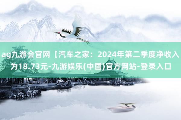 ag九游会官网【汽车之家：2024年第二季度净收入为18.73元-九游娱乐(中国)官方网站-登录入口