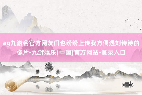 ag九游会官方网友们也纷纷上传我方偶遇刘诗诗的像片-九游娱乐(中国)官方网站-登录入口