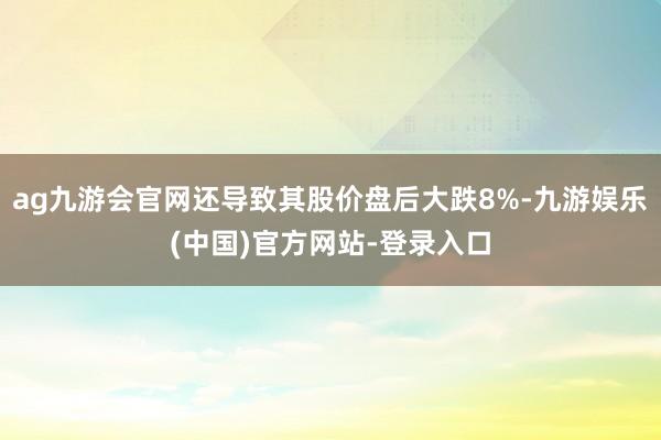 ag九游会官网还导致其股价盘后大跌8%-九游娱乐(中国)官方网站-登录入口