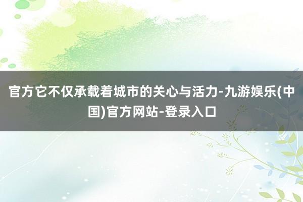 官方它不仅承载着城市的关心与活力-九游娱乐(中国)官方网站-登录入口