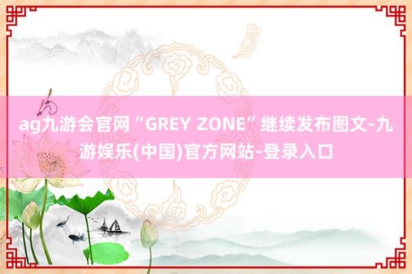 ag九游会官网“GREY ZONE”继续发布图文-九游娱乐(中国)官方网站-登录入口