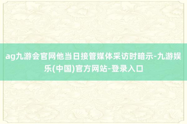 ag九游会官网他当日接管媒体采访时暗示-九游娱乐(中国)官方网站-登录入口