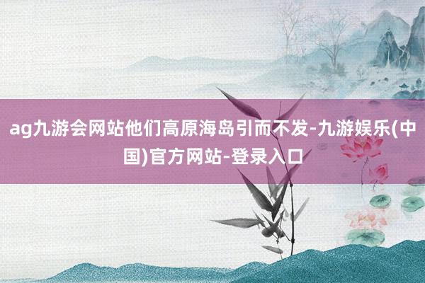 ag九游会网站他们高原海岛引而不发-九游娱乐(中国)官方网站-登录入口