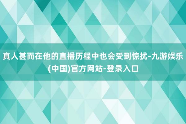 真人甚而在他的直播历程中也会受到惊扰-九游娱乐(中国)官方网站-登录入口