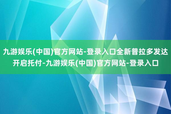 九游娱乐(中国)官方网站-登录入口全新普拉多发达开启托付-九游娱乐(中国)官方网站-登录入口