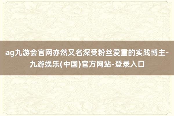 ag九游会官网亦然又名深受粉丝爱重的实践博主-九游娱乐(中国)官方网站-登录入口