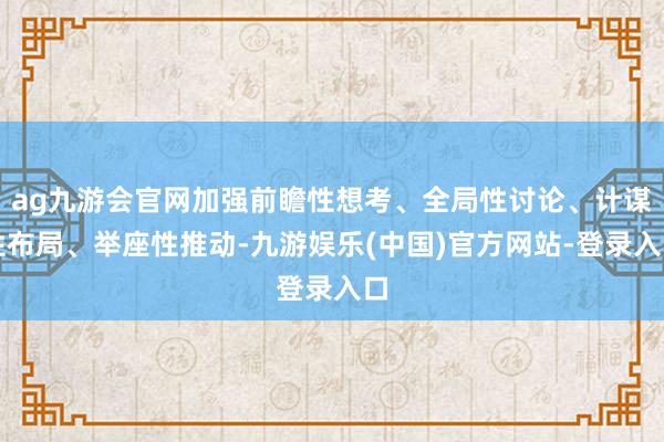 ag九游会官网加强前瞻性想考、全局性讨论、计谋性布局、举座性推动-九游娱乐(中国)官方网站-登录入口