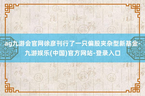 ag九游会官网徐彦刊行了一只偏股夹杂型新基金-九游娱乐(中国)官方网站-登录入口