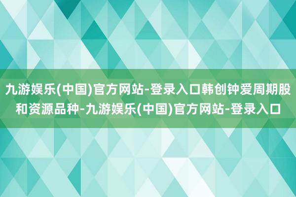 九游娱乐(中国)官方网站-登录入口韩创钟爱周期股和资源品种-九游娱乐(中国)官方网站-登录入口