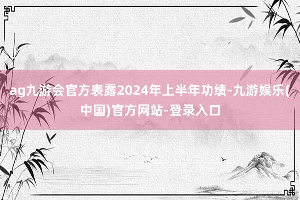 ag九游会官方表露2024年上半年功绩-九游娱乐(中国)官方网站-登录入口