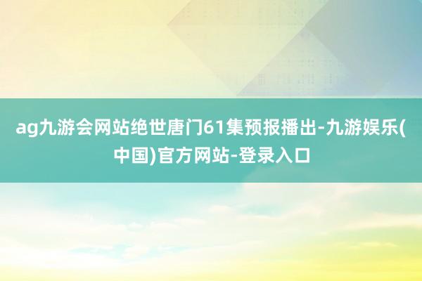 ag九游会网站绝世唐门61集预报播出-九游娱乐(中国)官方网站-登录入口