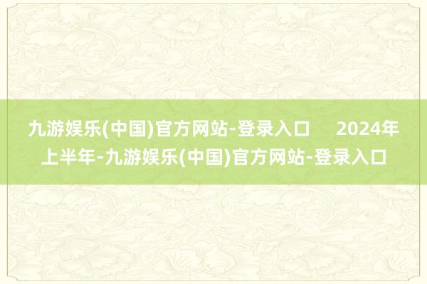 九游娱乐(中国)官方网站-登录入口     2024年上半年-九游娱乐(中国)官方网站-登录入口