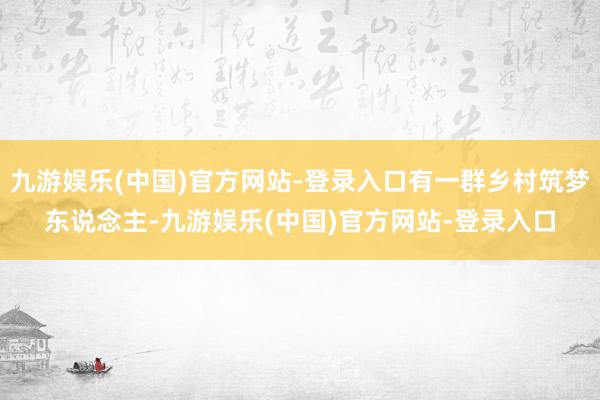 九游娱乐(中国)官方网站-登录入口有一群乡村筑梦东说念主-九游娱乐(中国)官方网站-登录入口