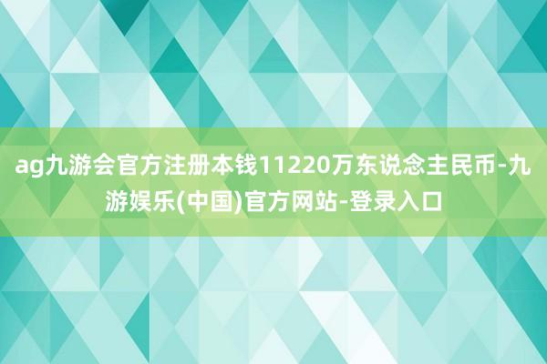 ag九游会官方注册本钱11220万东说念主民币-九游娱乐(中国)官方网站-登录入口