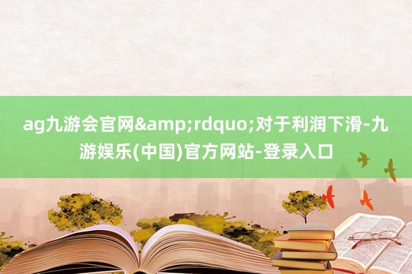 ag九游会官网&rdquo;对于利润下滑-九游娱乐(中国)官方网站-登录入口