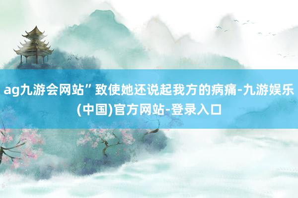 ag九游会网站”致使她还说起我方的病痛-九游娱乐(中国)官方网站-登录入口