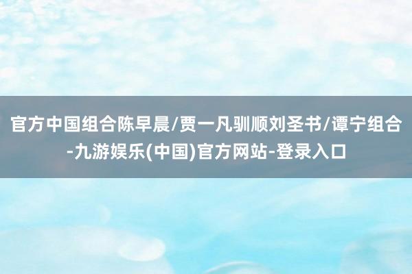 官方中国组合陈早晨/贾一凡驯顺刘圣书/谭宁组合-九游娱乐(中国)官方网站-登录入口