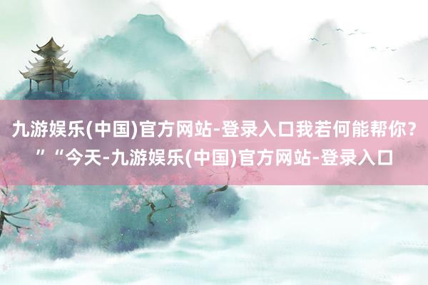 九游娱乐(中国)官方网站-登录入口我若何能帮你？”“今天-九游娱乐(中国)官方网站-登录入口