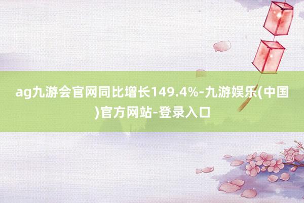 ag九游会官网同比增长149.4%-九游娱乐(中国)官方网站-登录入口