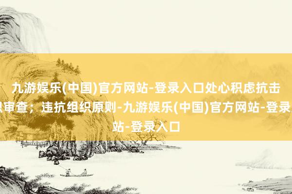 九游娱乐(中国)官方网站-登录入口处心积虑抗击组织审查；违抗组织原则-九游娱乐(中国)官方网站-登录入口