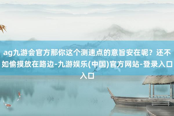 ag九游会官方那你这个测速点的意旨安在呢？还不如偷摸放在路边-九游娱乐(中国)官方网站-登录入口