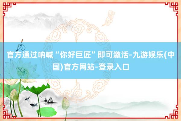 官方通过呐喊“你好巨匠”即可激活-九游娱乐(中国)官方网站-登录入口