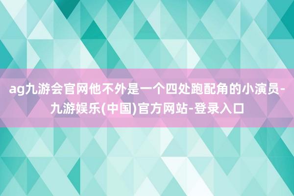 ag九游会官网他不外是一个四处跑配角的小演员-九游娱乐(中国)官方网站-登录入口