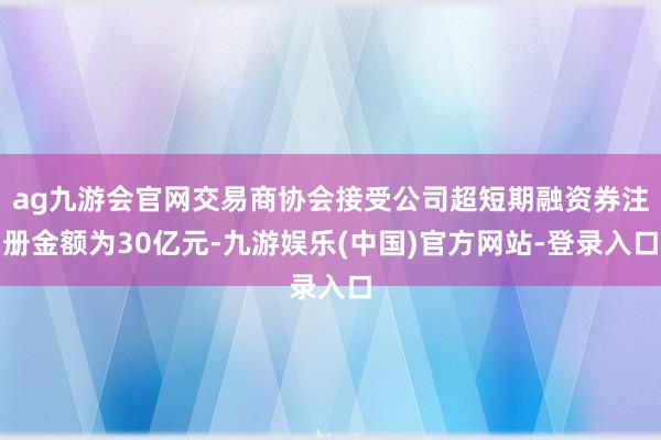 ag九游会官网交易商协会接受公司超短期融资券注册金额为30亿元-九游娱乐(中国)官方网站-登录入口