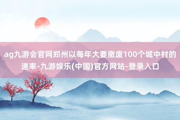 ag九游会官网郑州以每年大要撤废100个城中村的速率-九游娱乐(中国)官方网站-登录入口