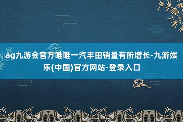 ag九游会官方唯唯一汽丰田销量有所增长-九游娱乐(中国)官方网站-登录入口