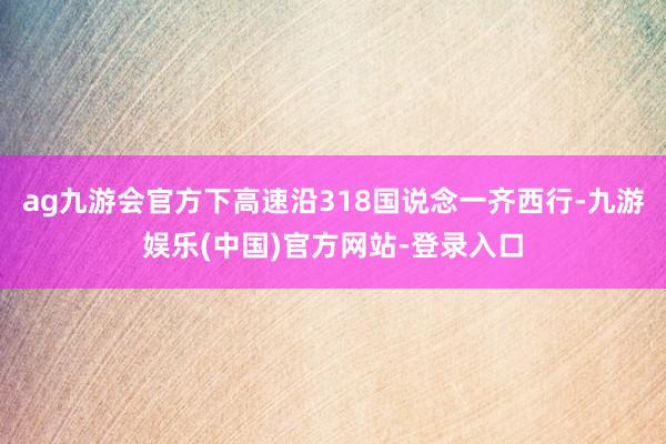 ag九游会官方下高速沿318国说念一齐西行-九游娱乐(中国)官方网站-登录入口